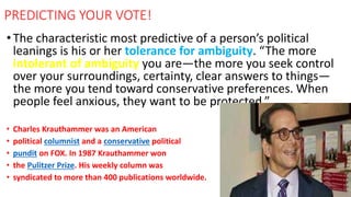 •The characteristic most predictive of a person’s political
leanings is his or her tolerance for ambiguity. “The more
intolerant of ambiguity you are—the more you seek control
over your surroundings, certainty, clear answers to things—
the more you tend toward conservative preferences. When
people feel anxious, they want to be protected.”
• Charles Krauthammer was an American
• political columnist and a conservative political
• pundit on FOX. In 1987 Krauthammer won
• the Pulitzer Prize. His weekly column was
• syndicated to more than 400 publications worldwide.
PREDICTING YOUR VOTE!
 