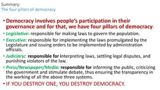 •Democracy involves people’s participation in their
governance and for that, we have four pillars of democracy:
• Legislative: responsible for making laws to govern the population.
• Executive: responsible for implementing the laws promulgated by the
Legislature and issuing orders to be implemented by administration
officials.
• Judiciary: responsible for interpreting laws, settling legal disputes, and
punishing violators of the law.
• Press/Newspaper/Media: responsible for informing the public, criticizing
the government and stimulate debate, thus ensuring the transparency in
the working of all the above three systems.
• IF YOU DESTROY ONE, YOU DESTROY DEMOCRACY.
Summary:
The four pillars of democracy
 