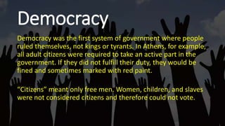 Democracy
Democracy was the first system of government where people
ruled themselves, not kings or tyrants. In Athens, for example,
all adult citizens were required to take an active part in the
government. If they did not fulfill their duty, they would be
fined and sometimes marked with red paint.
“Citizens” meant only free men. Women, children, and slaves
were not considered citizens and therefore could not vote.
 