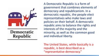 A Democratic Republic is a form of
government that combines elements of
democracy and republicanism. In a
democratic republic, the people elect
representatives who make laws and
policies on their behalf. A democratic
republic aims to balance the rights and
interests of the majority and the
minority, as well as the common good
and individual liberty.
The United States, while basically is a
republic, is best described as a
“representative democracy.”
 