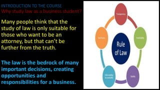 Many people think that the
study of law is only suitable for
those who want to be an
attorney, but that can’t be
further from the truth.
The law is the bedrock of many
important decisions, creating
opportunities and
responsibilities for a business.
INTRODUCTION TO THE COURSE
Why study law as a business student?
 