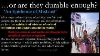 …or are they durable enough?
‘An Epidemic of Mistrust’
After unprecedented years of political conflict and
uncertainty from the information and misinformation,
we face “an epidemic of mistrust of societal
institutions and leaders around the world.”
Both government and media are thought to be
unethical and less competent.
Our institutions are important because they guide the
country's choices -- which paths to follow, which actions
to take, which signals to listen to, and which ones to
ignore* Wall Street Journal, August 15, 2023
 