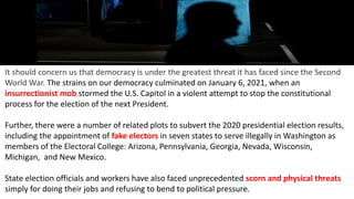 It should concern us that democracy is under the greatest threat it has faced since the Second
World War. The strains on our democracy culminated on January 6, 2021, when an
insurrectionist mob stormed the U.S. Capitol in a violent attempt to stop the constitutional
process for the election of the next President.
Further, there were a number of related plots to subvert the 2020 presidential election results,
including the appointment of fake electors in seven states to serve illegally in Washington as
members of the Electoral College: Arizona, Pennsylvania, Georgia, Nevada, Wisconsin,
Michigan, and New Mexico.
State election officials and workers have also faced unprecedented scorn and physical threats
simply for doing their jobs and refusing to bend to political pressure.
 