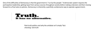 One of the difficulties of democracy is that the government is "run by the people." A democratic system requires the
participative leadership: getting input from various sources throughout society before making a decision and then moving
forward to a final vote on policies. Democracy is inherently a painfully cumbersome way to operate a government.
Post-truth politics and why the antidote isn’t simply ‘fact-
checking’ and truth
 