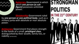 Autocracy Government in which
which one person (a cult
figure) possesses unlimited
power.
Dictatorship Government ruled
by one person or one political body, such as a
military junta with absolute or near absolute
power.
Aristocracy Government that places strength
in the hands of a small, privileged class,
distinguished by their wealth, family ties, or
nobility (aristocrats).
 