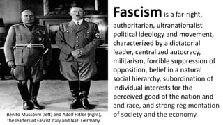 Fascismis a far-right,
authoritarian, ultranationalist
political ideology and movement,
characterized by a dictatorial
leader, centralized autocracy,
militarism, forcible suppression of
opposition, belief in a natural
social hierarchy, subordination of
individual interests for the
perceived good of the nation and
and race, and strong regimentation
of society and the economy.
Benito Mussolini (left) and Adolf Hitler (right),
the leaders of Fascist Italy and Nazi Germany.
 