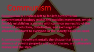Communism
Communism is a radical-left to far-left authoritarian
governmental ideology within the socialist movement, which
forcibly establishes a society with common ownership of the
means of production, distribution, and exchange that
allocates products to everyone in the society based on need.
A communist movement entails the dictate that there is an
absence of private property and social classes, and ultimately
money and the state.
 