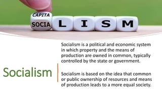 Socialism
Socialism is a political and economic system
in which property and the means of
production are owned in common, typically
controlled by the state or government.
Socialism is based on the idea that common
or public ownership of resources and means
of production leads to a more equal society.
 