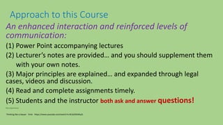 An enhanced interaction and reinforced levels of
communication:
(1) Power Point accompanying lectures
(2) Lecturer’s notes are provided… and you should supplement them
with your own notes.
(3) Major principles are explained… and expanded through legal
cases, videos and discussion.
(4) Read and complete assignments timely.
(5) Students and the instructor both ask and answer questions!
My experience
Approach to this Course
Thinking like a lawyer 5min https://www.youtube.com/watch?v=0L5d2RAWyZs
 