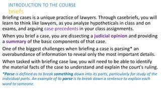 Briefing cases is a unique practice of lawyers. Through casebriefs, you will
learn to think like lawyers, as you analyze hypotheticals in class and on
exams, and arguing case precedents in your class assignments.
When you brief a case, you are dissecting a judicial opinion and providing
a summary of the basic components of that case.
One of the biggest challenges when briefing a case is parsing* an
overabundance of information to reveal only the most important details.
When tasked with briefing case law, you will need to be able to identify
the material facts of the case to understand and explain the court's ruling.
*Parse is defined as to break something down into its parts, particularly for study of the
individual parts. An example of to parse is to break down a sentence to explain each
word to someone.
INTRODUCTION TO THE COURSE
briefs
 