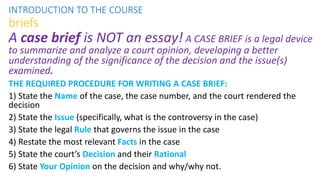 A case brief is NOT an essay! A CASE BRIEF is a legal device
to summarize and analyze a court opinion, developing a better
understanding of the significance of the decision and the issue(s)
examined.
THE REQUIRED PROCEDURE FOR WRITING A CASE BRIEF:
1) State the Name of the case, the case number, and the court rendered the
decision
2) State the Issue (specifically, what is the controversy in the case)
3) State the legal Rule that governs the issue in the case
4) Restate the most relevant Facts in the case
5) State the court’s Decision and their Rational
6) State Your Opinion on the decision and why/why not.
INTRODUCTION TO THE COURSE
briefs
 