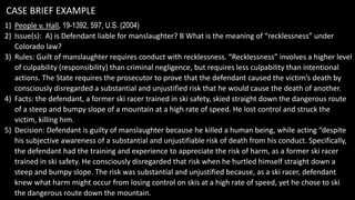CASE BRIEF EXAMPLE
1) People v. Hall, 19-1392, 597, U.S. (2004)
2) Issue(s): A) is Defendant liable for manslaughter? B What is the meaning of “recklessness” under
Colorado law?
3) Rules: Guilt of manslaughter requires conduct with recklessness. “Recklessness” involves a higher level
of culpability (responsibility) than criminal negligence, but requires less culpability than intentional
actions. The State requires the prosecutor to prove that the defendant caused the victim’s death by
consciously disregarded a substantial and unjustified risk that he would cause the death of another.
4) Facts: the defendant, a former ski racer trained in ski safety, skied straight down the dangerous route
of a steep and bumpy slope of a mountain at a high rate of speed. He lost control and struck the
victim, killing him.
5) Decision: Defendant is guilty of manslaughter because he killed a human being, while acting “despite
his subjective awareness of a substantial and unjustifiable risk of death from his conduct. Specifically,
the defendant had the training and experience to appreciate the risk of harm, as a former ski racer
trained in ski safety. He consciously disregarded that risk when he hurtled himself straight down a
steep and bumpy slope. The risk was substantial and unjustified because, as a ski racer, defendant
knew what harm might occur from losing control on skis at a high rate of speed, yet he chose to ski
the dangerous route down the mountain.
 