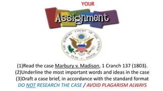 YOUR
(1)Read the case Marbury v. Madison, 1 Cranch 137 (1803).
(2)Underline the most important words and ideas in the case
(3)Draft a case brief, in accordance with the standard format
DO NOT RESEARCH THE CASE / AVOID PLAGARISM ALWAYS
 