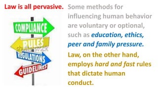 Some methods for
influencing human behavior
are voluntary or optional,
such as education, ethics,
peer and family pressure.
Law, on the other hand,
employs hard and fast rules
that dictate human
conduct.
Law is all pervasive.
 