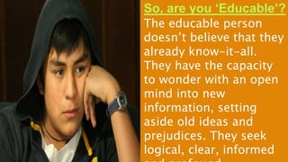 So, are you ‘Educable’?
The educable person
doesn’t believe that they
already know-it-all.
They have the capacity
to wonder with an open
mind into new
information, setting
aside old ideas and
prejudices. They seek
logical, clear, informed
 