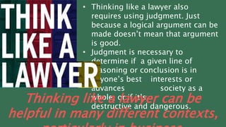 • Thinking like a lawyer also
requires using judgment. Just
because a logical argument can be
made doesn’t mean that argument
is good.
• Judgment is necessary to
determine if a given line of
reasoning or conclusion is in
anyone’s best interests or
advances society as a
whole, or if it’s
destructive and dangerous.
Thinking like a lawyer can be
helpful in many different contexts,
 