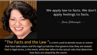 “The Facts and the Law “is a term used to denote issues or events
that have taken place and the legal jurisdiction that governs how they are viewed.
Fact in legal terms, is the event, while law refers to the actual rules that determine
how facts are viewed by the courts.
 