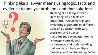 Thinking like a lawyer means using logic, facts and
evidence to analyze problems and find solutions.
Thinking like a lawyer means
identifying which facts are
important, then analyzing, and
evaluating arguments on different
sides of a question with care,
precision, and nuance.
It also means paying attention to
language, context, and
contingency, and understanding
that words can have multiple
meanings and can be manipulated.
 