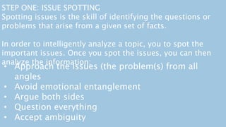 • Approach the issues (the problem(s) from all
angles
• Avoid emotional entanglement
• Argue both sides
• Question everything
• Accept ambiguity
STEP ONE: ISSUE SPOTTING
Spotting issues is the skill of identifying the questions or
problems that arise from a given set of facts.
In order to intelligently analyze a topic, you to spot the
important issues. Once you spot the issues, you can then
analyze the information:
 