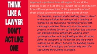Approach a problem from all angles. To see all the
possible issues in a set of facts, lawyers look at the situation
from different perspectives. Putting yourself in others’
shoes allows you to understand other points of view.
For example, suppose you’re walking down a street
and notice a ladder leaned against a building. A
worker on the top rung is reaching far to his left,
cleaning a window. There are no other workers
present, and the bottom of the ladder juts out onto
the sidewalk where people are walking. Issue
spotting involves not only looking at this situation
from the viewpoint of the worker and the person
walking on the street, but also the building owner,
the worker’s employer, and potentially even the
city where the building is located.
 