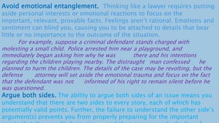 Avoid emotional entanglement. Thinking like a lawyer requires putting
aside personal interests or emotional reactions to focus on the
important, relevant, provable facts. Feelings aren’t rational. Emotions and
sentiment can blind you, causing you to be attached to details that bear
little or no importance to the outcome of the situation.
For example, suppose a criminal defendant stands charged with
molesting a small child. Police arrested him near a playground, and
immediately began asking him why he was there and his intentions
regarding the children playing nearby. The distraught man confessed he
planned to harm the children. The details of the case may be revolting, but the
defense attorney will set aside the emotional trauma and focus on the fact
that the defendant was not informed of his right to remain silent before he
was questioned.
Argue both sides. The ability to argue both sides of an issue means you
understand that there are two sides to every story, each of which has
potentially valid points. Further, the failure to understand the other side’s
argument(s) prevents you from properly preparing for the important
 