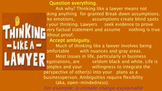 Question everything.
Ask why? Thinking like a lawyer means not
taking anything for granted Break down assumptions.
Like emotions, assumptions create blind spots
in your thinking. Lawyers seek evidence to prove
every factual statement and assume nothing is true
without proof.
Accept ambiguity.
Much of thinking like a lawyer involves being
comfortable with nuances and gray areas.
Most issues in life, particularly in business
negotiations, are seldom black and white. Life is
complex and your willingness to integrate the
perspective of other(s) into your plans as a
businessperson. Ambiguities require flexibility
(aka, open-mindedness).
For example: Is climate change explainable
 