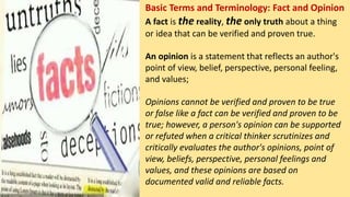 Basic Terms and Terminology: Fact and Opinion
A fact is the reality, the only truth about a thing
or idea that can be verified and proven true.
An opinion is a statement that reflects an author's
point of view, belief, perspective, personal feeling,
and values;
Opinions cannot be verified and proven to be true
or false like a fact can be verified and proven to be
true; however, a person's opinion can be supported
or refuted when a critical thinker scrutinizes and
critically evaluates the author's opinions, point of
view, beliefs, perspective, personal feelings and
values, and these opinions are based on
documented valid and reliable facts.
 