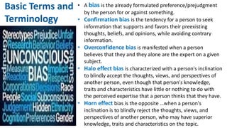 • A bias is the already formulated preference/prejudgment
by the person for or against something.
• Confirmation bias is the tendency for a person to seek
information that supports and favors their preexisting
thoughts, beliefs, and opinions, while avoiding contrary
information.
• Overconfidence bias is manifested when a person
believes that they and they alone are the expert on a given
subject.
• Halo effect bias is characterized with a person's inclination
to blindly accept the thoughts, views, and perspectives of
another person, even though that person's knowledge,
traits and characteristics have little or nothing to do with
the perceived expertise that a person thinks that they have.
• Horn effect bias is the opposite …when a person's
inclination is to blindly reject the thoughts, views, and
perspectives of another person, who may have superior
knowledge, traits and characteristics on the topic.
Basic Terms and
Terminology
 
