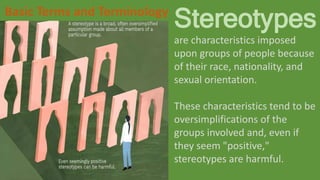 Stereotypes
are characteristics imposed
upon groups of people because
of their race, nationality, and
sexual orientation.
These characteristics tend to be
oversimplifications of the
groups involved and, even if
they seem "positive,"
stereotypes are harmful.
Basic Terms and Terminology
 