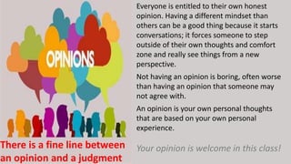 Everyone is entitled to their own honest
opinion. Having a different mindset than
others can be a good thing because it starts
conversations; it forces someone to step
outside of their own thoughts and comfort
zone and really see things from a new
perspective.
Not having an opinion is boring, often worse
than having an opinion that someone may
not agree with.
An opinion is your own personal thoughts
that are based on your own personal
experience.
Your opinion is welcome in this class!
..
There is a fine line between
an opinion and a judgment
 