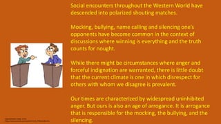 Argumentation recipe 2 min
https://www.youtube.com/watch?v=CmZ_P9KhA1o&t=24s
Social encounters throughout the Western World have
descended into polarized shouting matches.
Mocking, bullying, name calling and silencing one’s
opponents have become common in the context of
discussions where winning is everything and the truth
counts for nought.
While there might be circumstances where anger and
forceful indignation are warranted, there is little doubt
that the current climate is one in which disrespect for
others with whom we disagree is prevalent.
Our times are characterized by widespread uninhibited
anger. But ours is also an age of arrogance. It is arrogance
that is responsible for the mocking, the bullying, and the
silencing.
 