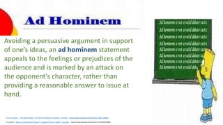 2.5 min cartoon The Logical Fallacy - Ad Hominem (Abuse Technique) - YouTube https://www.youtube.com/watch?v=V3I5F_UQbHU
2.5 trump+ What is an Ad Hominem Attack? | Argument Clinic | WIRED – YouTube https://www.youtube.com/watch?v=F5CMW2XBH6I
Avoiding a persuasive argument in support
of one’s ideas, an ad hominem statement
appeals to the feelings or prejudices of the
audience and is marked by an attack on
the opponent's character, rather than
providing a reasonable answer to issue at
hand.
 