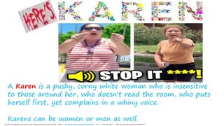 A Karen is a pushy, corny white woman who is insensitive
to those around her, who doesn't read the room, who puts
herself first, yet complains in a whiny voice.
Karens can be women or men as well.
Real life karen stopped by cop Entitled Karen gets Window Smashed and Arrested (CRAZY) – YouTube https://www.youtube.com/watch?v=eSJynKCQSdk 6min 2.5min kids explain https://www.youtube.com/watch?v=Fxd0wLcqO7s
 