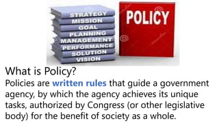 What is Policy?
Policies are written rules that guide a government
agency, by which the agency achieves its unique
tasks, authorized by Congress (or other legislative
body) for the benefit of society as a whole.
 