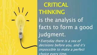 CRITICAL
THINKING
is the analysis of
facts to form a good
judgment.
•Everyday there is a sea of
decisions before you, and it’s
impossible to make a perfect
choice every time.
 