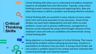 Critical thinking skills allow you to understand and address situations
based on all available facts and information. Typically, using critical
thinking at work involves processing and organizing facts, data and
other information to define a problem and develop effective solutions.
Critical thinking skills are essential in every industry at every career
level, from entry-level associates to top executives. Good critical
thinkers can work both independently and with others to solve
problems. Issues such as process inefficiencies, management or
finances can be improved by using critical thought. Because of this,
employers value and seek out candidates who demonstrate strong
critical thinking skills.
Being objective is a fundamental part of critical thinking. That means
analyzing the problem without allowing personal bias, emotions or
assumptions to influence how you think. A strong critical thinker will
only analyze a problem based on the context and facts collected after
conducting thorough and impartial research.
 