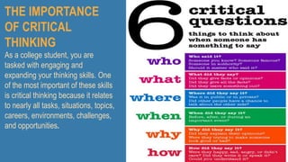 THE IMPORTANCE
OF CRITICAL
THINKING
As a college student, you are
tasked with engaging and
expanding your thinking skills. One
of the most important of these skills
is critical thinking because it relates
to nearly all tasks, situations, topics,
careers, environments, challenges,
and opportunities.
 