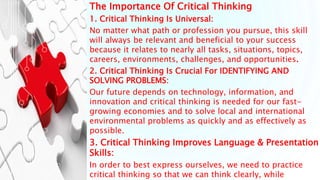 The Importance Of Critical Thinking
1. Critical Thinking Is Universal:
No matter what path or profession you pursue, this skill
will always be relevant and beneficial to your success
because it relates to nearly all tasks, situations, topics,
careers, environments, challenges, and opportunities.
2. Critical Thinking Is Crucial For IDENTIFYING AND
SOLVING PROBLEMS:
Our future depends on technology, information, and
innovation and critical thinking is needed for our fast-
growing economies and to solve local and international
environmental problems as quickly and as effectively as
possible.
3. Critical Thinking Improves Language & Presentation
Skills:
In order to best express ourselves, we need to practice
critical thinking so that we can think clearly, while
 