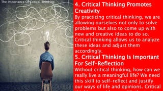 4. Critical Thinking Promotes
Creativity
By practicing critical thinking, we are
allowing ourselves not only to solve
problems but also to come up with
new and creative ideas to do so.
Critical thinking allows us to analyze
these ideas and adjust them
accordingly.
5. Critical Thinking Is Important
For Self-Reflection
Without critical thinking, how can we
really live a meaningful life? We need
this skill to self-reflect and justify
our ways of life and opinions. Critical
The Importance Of Critical Thinking
 