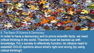 6. The Basis Of Science & Democracy
In order to have a democracy and to prove scientific facts, we need
critical thinking in the world. Theories must be backed up with
knowledge. For a society to effectively function, its citizens need to
establish SOLID opinions about what’s right and wrong (by using
critical thinking!)
The Importance Of Critical
Thinking
 
