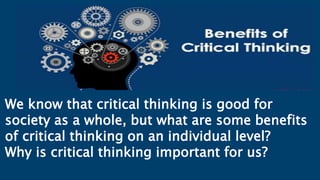 We know that critical thinking is good for
society as a whole, but what are some benefits
of critical thinking on an individual level?
Why is critical thinking important for us?
 