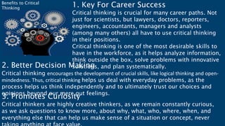 1. Key For Career Success
Critical thinking is crucial for many career paths. Not
just for scientists, but lawyers, doctors, reporters,
engineers, accountants, managers and analysts
(among many others) all have to use critical thinking
in their positions.
Critical thinking is one of the most desirable skills to
have in the workforce, as it helps analyze information,
think outside the box, solve problems with innovative
solutions, and plan systematically.
2. Better Decision Making
Critical thinking encourages the development of crucial skills, like logical thinking and open-
mindedness. Thus, critical thinking helps us deal with everyday problems, as the
process helps us think independently and to ultimately trust our choices and
opinions beyond our mere gut feelings.
3. Promotes Curiosity
Critical thinkers are highly creative thinkers, as we remain constantly curious,
as we ask questions to know more, about why, what, who, where, when, and
everything else that can help us make sense of a situation or concept, never
Benefits to Critical
Thinking
 