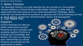 Benefits to Critical Thinking
4. Better Citizens
“An educated citizenry is a vital requisite for our survival as a free people.”
Thomas Jefferson. Critical thinkers make better citizens, as they seek to
understand the entire picture of our social and political challenges. Better
informed, we cannot think of ourselves as ignorant and critical thinking can help
us avoid getting sucked into misinformation, biases and propaganda.
5. Can Make You
Happier!
Critical thinking can help you
better understand yourself,
focusing on your strengths and
avoiding negative thinking or
limiting your knowledge and
beliefs. You also can improve
your relationships as critical
thinking can provide you the
opportunity to better
 