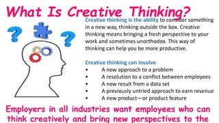 Creative thinking is the ability to consider something
in a new way, thinking outside the box. Creative
thinking means bringing a fresh perspective to your
work and sometimes unorthodox. This way of
thinking can help you be more productive.
Creative thinking can involve
• A new approach to a problem
• A resolution to a conflict between employees
• A new result from a data set
• A previously untried approach to earn revenue
• A new product—or product feature
What Is Creative Thinking?
Employers in all industries want employees who can
think creatively and bring new perspectives to the
 