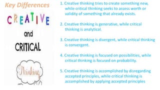1. Creative thinking tries to create something new,
while critical thinking seeks to assess worth or
validity of something that already exists.
2. Creative thinking is generative, while critical
thinking is analytical.
3. Creative thinking is divergent, while critical thinking
is convergent.
4. Creative thinking is focused on possibilities, while
critical thinking is focused on probability.
5. Creative thinking is accomplished by disregarding
accepted principles, while critical thinking is
accomplished by applying accepted principles
Key Differences
 
