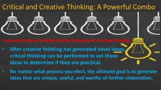 Critical and Creative Thinking: A Powerful Combo
Innovators often combine critical thinking and creative thinking
• After creative thinking has generated novel ideas,
critical thinking can be performed to vet those
ideas to determine if they are practical.
…
• No matter what process you elect, the ultimate goal is to generate
ideas that are unique, useful, and worthy of further elaboration.
 