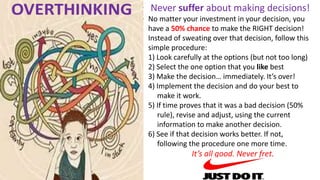 Never suffer about making decisions!
No matter your investment in your decision, you
have a 50% chance to make the RIGHT decision!
Instead of sweating over that decision, follow this
simple procedure:
1) Look carefully at the options (but not too long)
2) Select the one option that you like best
3) Make the decision… immediately. It’s over!
4) Implement the decision and do your best to
make it work.
5) If time proves that it was a bad decision (50%
rule), revise and adjust, using the current
information to make another decision.
6) See if that decision works better. If not,
following the procedure one more time.
It’s all good. Never fret.
 