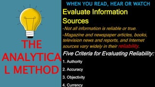 Evaluate Information
Sources
-Not all information is reliable or true.
-Magazine and newspaper articles, books,
television news and reports, and Internet
sources vary widely in their reliability.
Five Criteria for Evaluating Reliability:
1. Authority
2. Accuracy
3. Objectivity
4. Currency
WHEN YOU READ, HEAR OR WATCH
THE
ANALYTICA
L METHOD
 