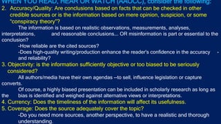 WHEN YOU READ, HEAR OR WATCH (AAOCC), consider the following:
2. Accuracy/Quality: Are conclusions based on facts that can be checked in other
credible sources or is the information based on mere opinion, suspicion, or some
“conspiracy theory”?
The information is based on realistic observations, measurements, analyses,
interpretations, and reasonable conclusions…. OR misinformation is part or essential to the
conclusion?
-How reliable are the cited sources?
-Does high-quality writing/production enhance the reader's confidence in the accuracy -
and reliability?
3. Objectivity: is the information sufficiently objective or too biased to be seriously
considered?
All authors/media have their own agendas --to sell, influence legislation or capture
converts.
Of course, a highly biased presentation can be included in scholarly research as long as
the bias is identified and weighed against alternative views or interpretations.
4. Currency: Does the timeliness of the information will affect its usefulness.
5. Coverage: Does the source adequately cover the topic?
-Do you need more sources, another perspective, to have a realistic and thorough
understanding.
 