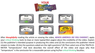 After thoughtfully reading the article or viewing the video, WHICH AMERICA DO YOU CHOOSE?, apply
your critical thinking tools to (two or more typewritten pages) about the credibility of the video. Explain
(1) the publisher’s intended purpose in producing this video and (2) the conclusions the publisher intend
viewers to make. (3) Are the questions asked are the right questions? (4) Then select one of the TRUTH-O-
METER “temperatures” that best describes the overall effect of the video and argue why that
“temperature” is the conclusion for a reasonable person using his/her critical thinking faculties.
YOUR
 